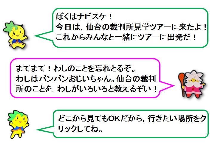 説明文：ぼくはナビスケ！今日は，仙台の裁判所見学ツアーに来たよ！これからみんなと一緒にツアーに出発だ！まてまて！わしのことを忘れとるぞ。わしはバンバンおじいちゃん。仙台の裁判所見学ツアーでもわしがいろいろと教えるぞい！どこから見てもOKだから，行きたい場所をクリックしてね。