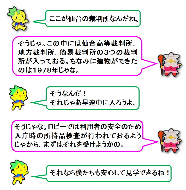 説明文：ここが仙台の裁判所なんだね。そうじゃ。この中には仙台高等裁判所，地方裁判所，簡易裁判所の3つの裁判所が入っておる。ちなみに建物ができたのは1978年じゃな。そうなんだ！それじゃあ早速中に入ろうよ。そうじゃな。ロビーでは利用者の安全のため入庁時の所持品検査が行われておるようじゃから，まずはそれを受けようかの。それなら僕たちも安心して見学できるね！