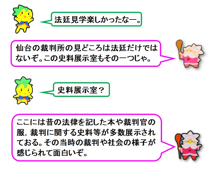 説明文：法廷見学楽しかったなー。仙台の裁判所の見どころは法廷だけではないぞ。この史料展示室もその一つじゃ。史料展示室？ここには昔の法律を記した本や裁判官の服，裁判に関する史料が多数展示されておる。その当時の裁判や社会の様子が感じられて面白いぞ。